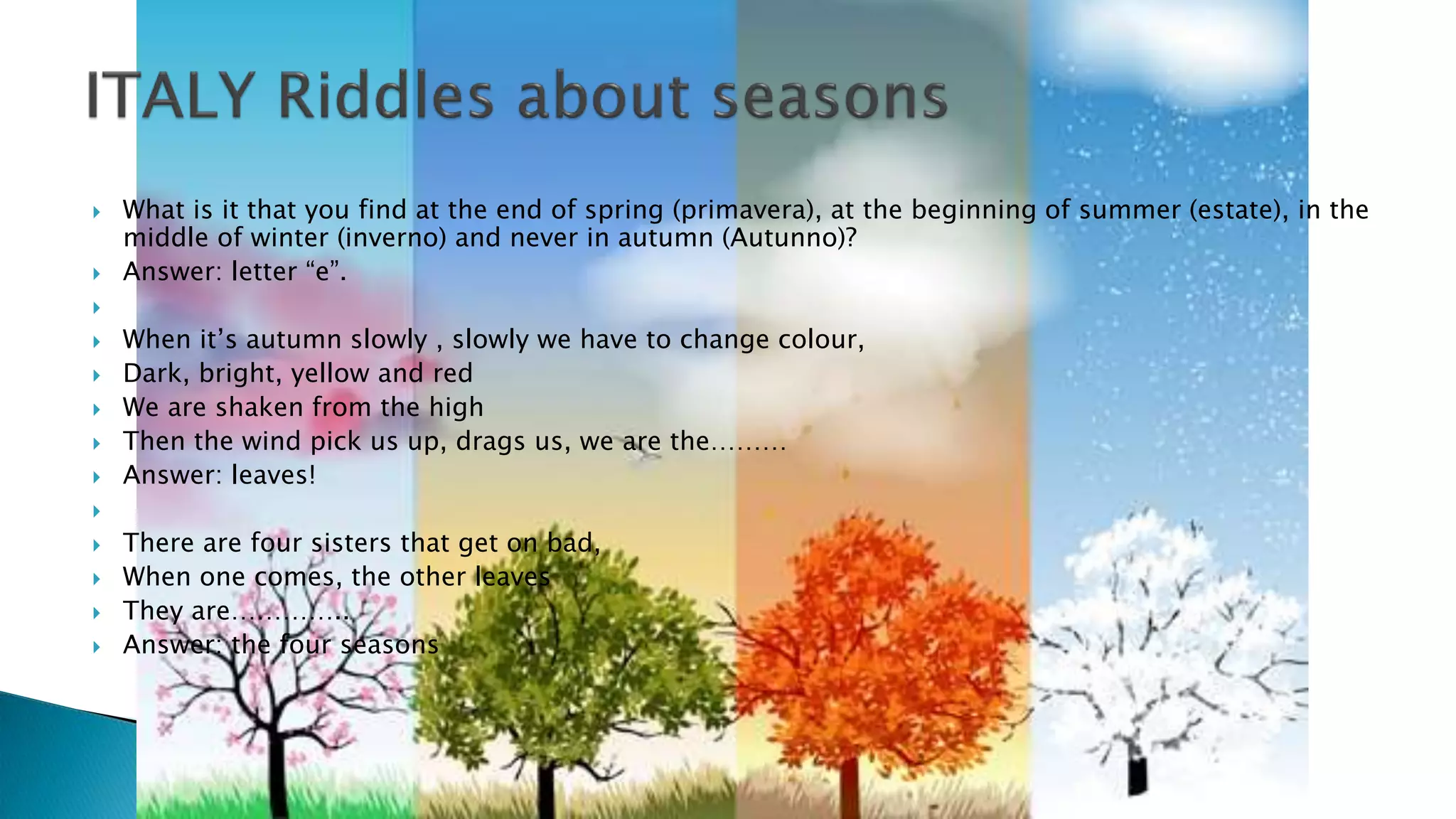 What is it that you find at the end of spring (primavera), at the beginning of summer (estate), in the
middle of winter (inverno) and never in autumn (Autunno)?
 Answer: letter “e”.

 When it’s autumn slowly , slowly we have to change colour,
 Dark, bright, yellow and red
 We are shaken from the high
 Then the wind pick us up, drags us, we are the………
 Answer: leaves!

 There are four sisters that get on bad,
 When one comes, the other leaves
 They are…………..
 Answer: the four seasons
 