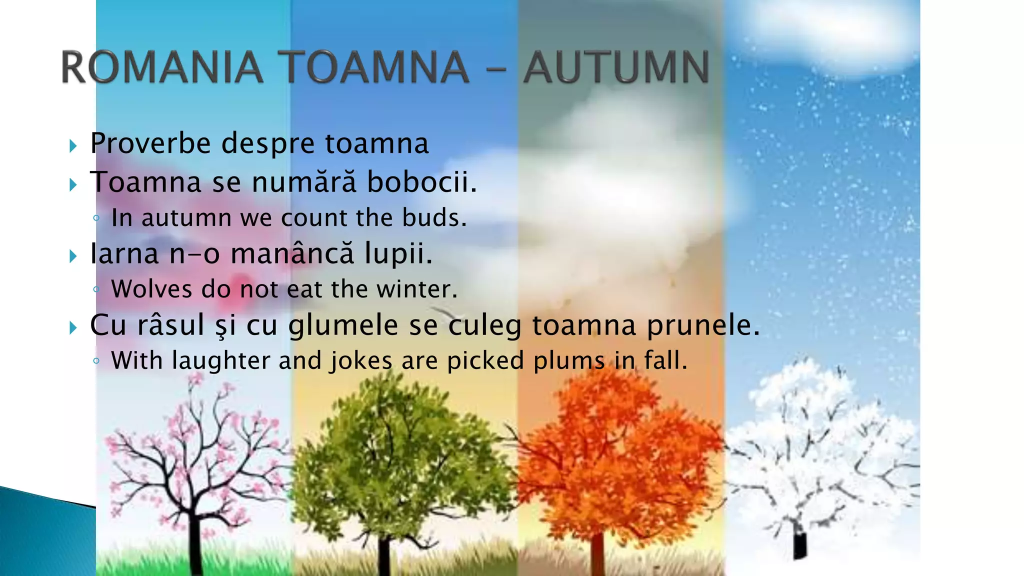  Proverbe despre toamna
 Toamna se numără bobocii.
◦ In autumn we count the buds.
 Iarna n-o manâncă lupii.
◦ Wolves do not eat the winter.
 Cu râsul şi cu glumele se culeg toamna prunele.
◦ With laughter and jokes are picked plums in fall.
 