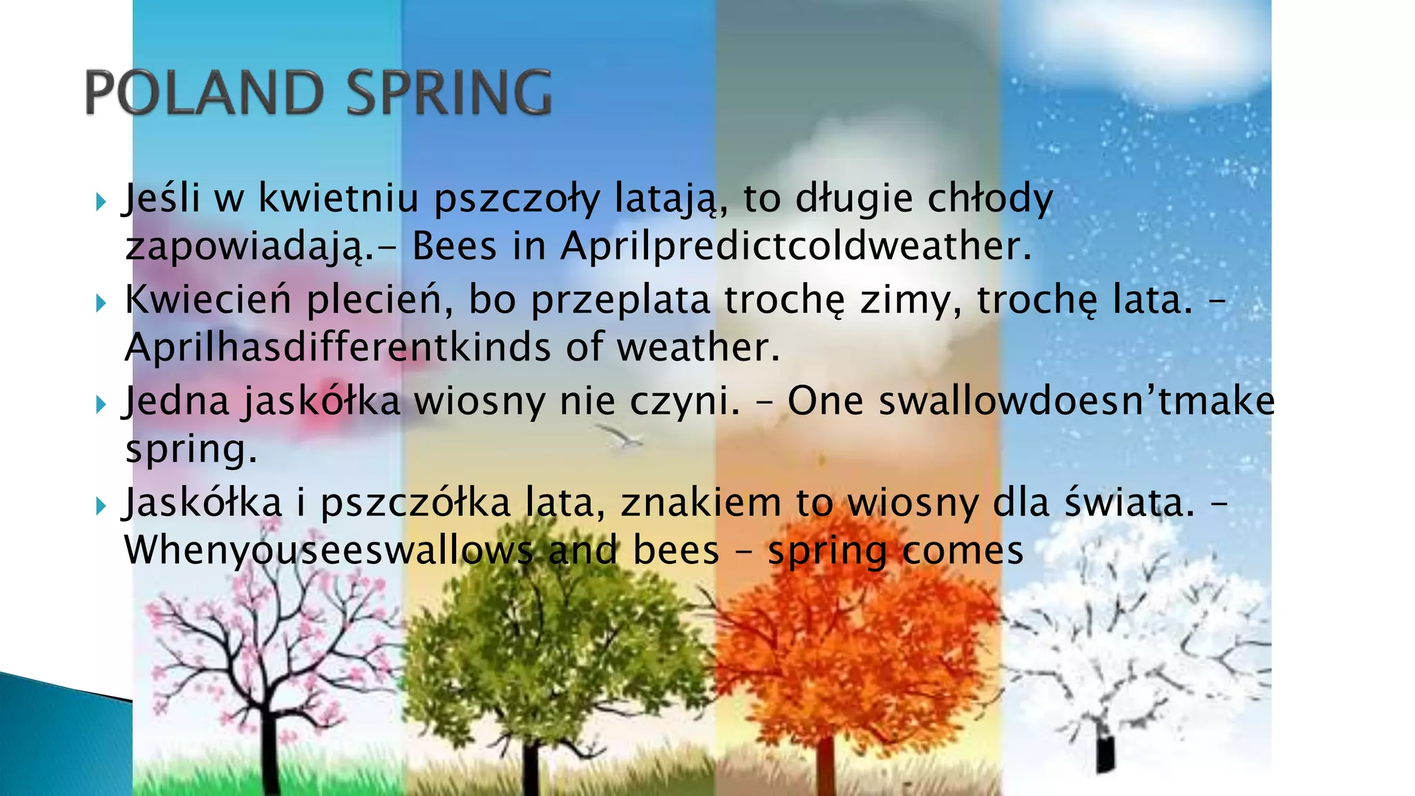  Jeśli w kwietniu pszczoły latają, to długie chłody
zapowiadają.- Bees in Aprilpredictcoldweather.
 Kwiecień plecień, bo przeplata trochę zimy, trochę lata. –
Aprilhasdifferentkinds of weather.
 Jedna jaskółka wiosny nie czyni. – One swallowdoesn’tmake
spring.
 Jaskółka i pszczółka lata, znakiem to wiosny dla świata. –
Whenyouseeswallows and bees – spring comes
 