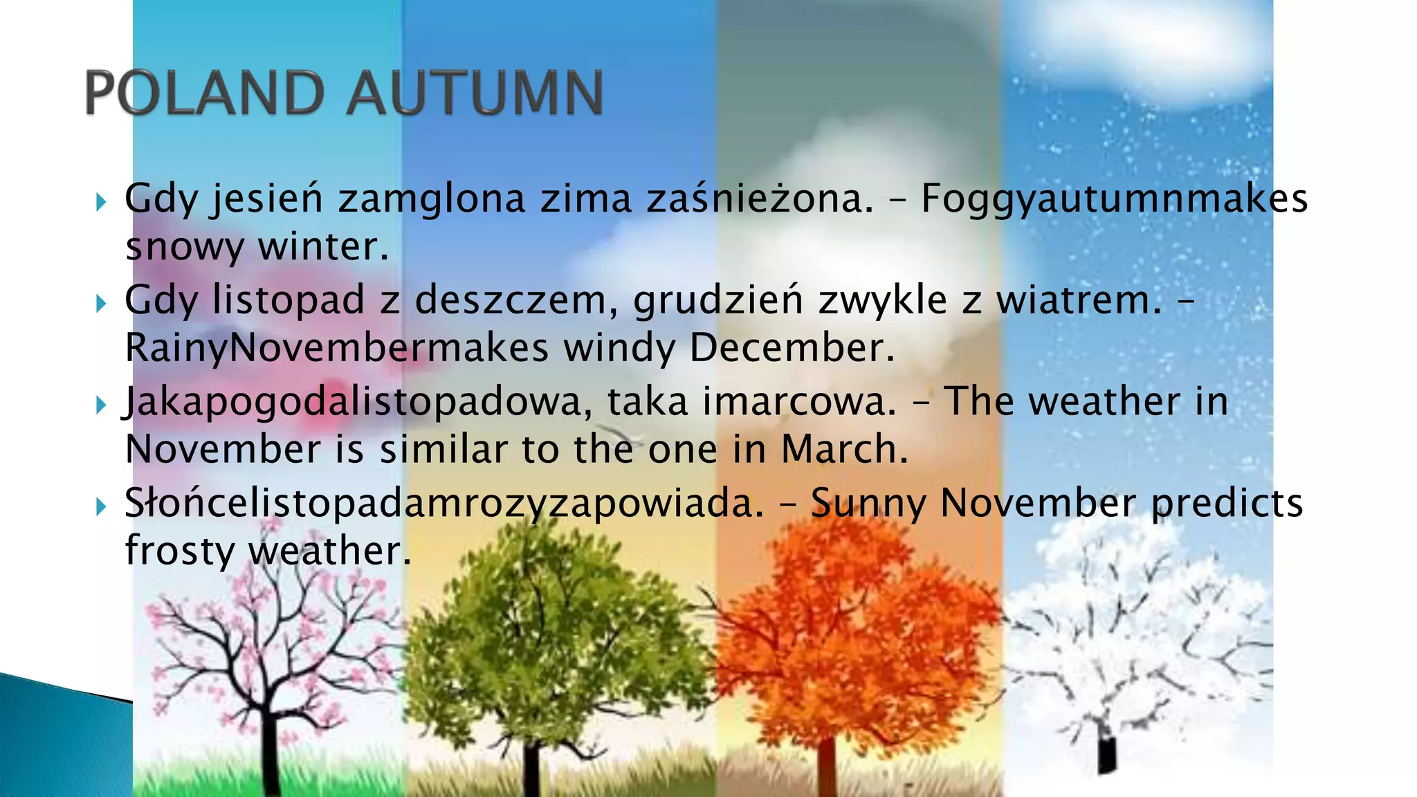  Gdy jesień zamglona zima zaśnieżona. – Foggyautumnmakes
snowy winter.
 Gdy listopad z deszczem, grudzień zwykle z wiatrem. –
RainyNovembermakes windy December.
 Jakapogodalistopadowa, taka imarcowa. – The weather in
November is similar to the one in March.
 Słońcelistopadamrozyzapowiada. – Sunny November predicts
frosty weather.
 