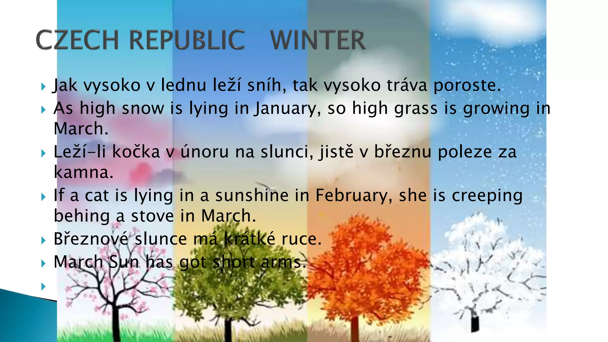  Jak vysoko v lednu leží sníh, tak vysoko tráva poroste.
 As high snow is lying in January, so high grass is growing in
March.
 Leží-li kočka v únoru na slunci, jistě v březnu poleze za
kamna.
 If a cat is lying in a sunshine in February, she is creeping
behing a stove in March.
 Březnové slunce má krátké ruce.
 March Sun has got short arms.

 