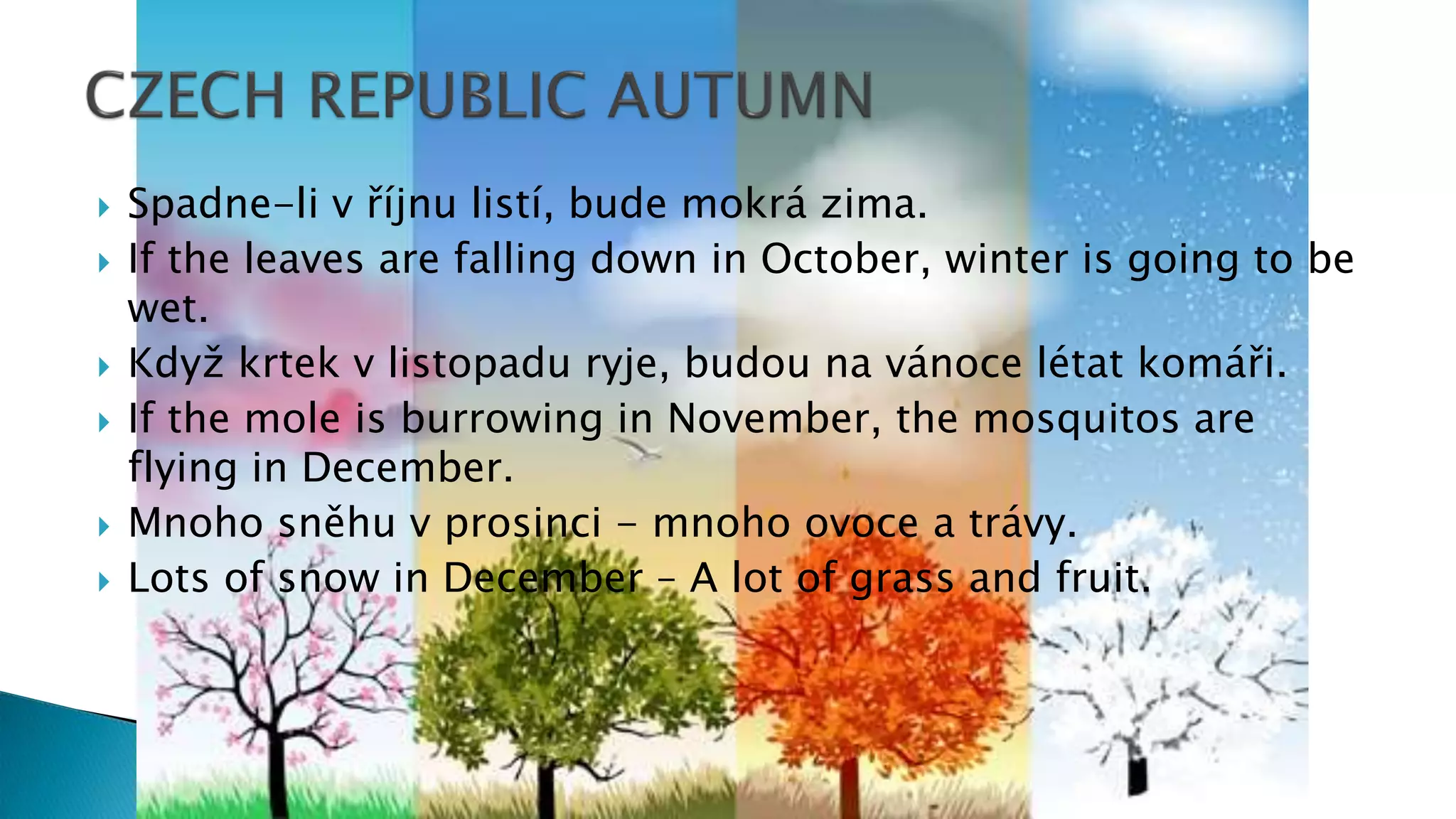  Spadne-li v říjnu listí, bude mokrá zima.
 If the leaves are falling down in October, winter is going to be
wet.
 Když krtek v listopadu ryje, budou na vánoce létat komáři.
 If the mole is burrowing in November, the mosquitos are
flying in December.
 Mnoho sněhu v prosinci - mnoho ovoce a trávy.
 Lots of snow in December – A lot of grass and fruit.
 