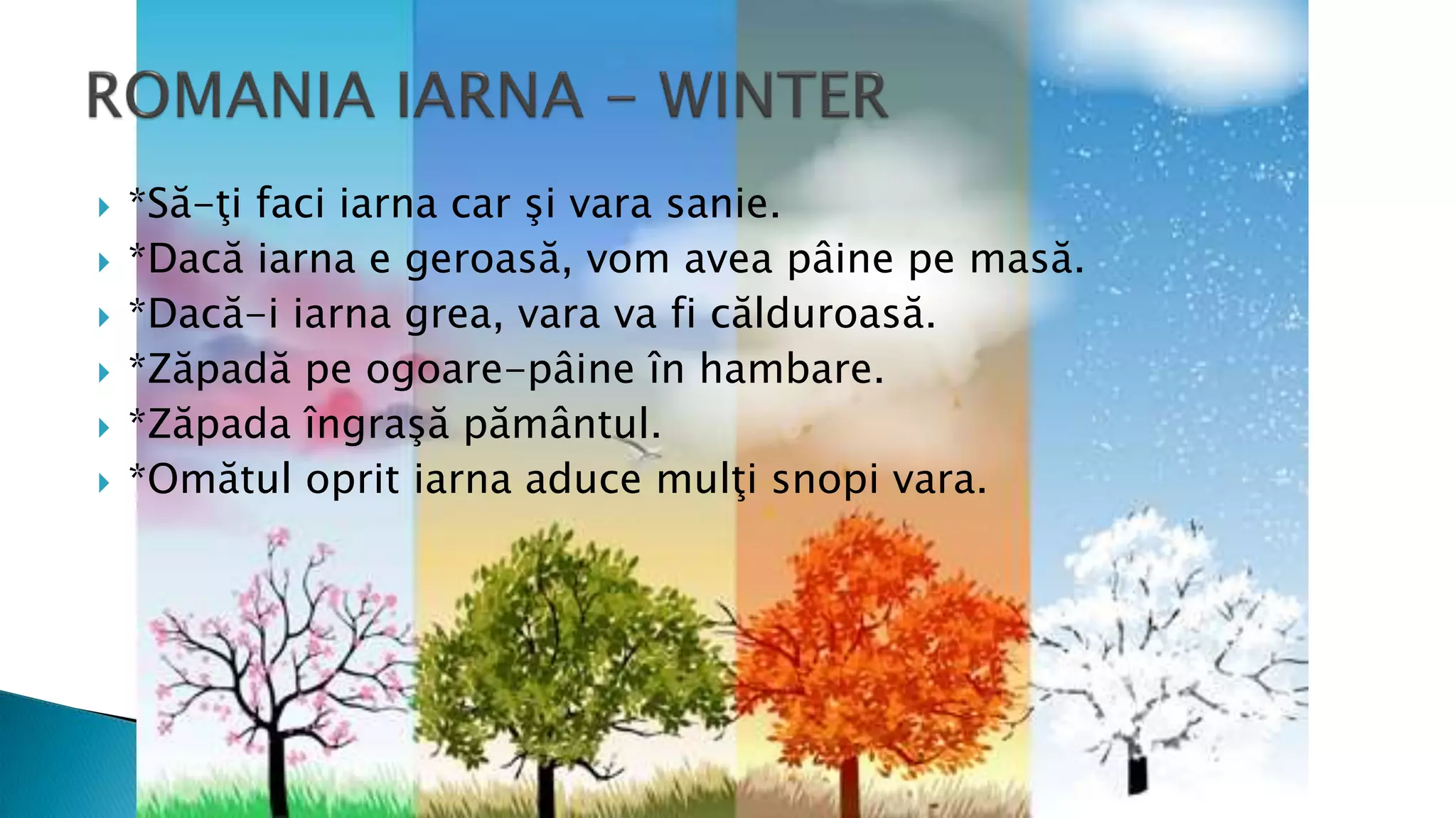  *Să-ţi faci iarna car şi vara sanie.
 *Dacă iarna e geroasă, vom avea pâine pe masă.
 *Dacă-i iarna grea, vara va fi călduroasă.
 *Zăpadă pe ogoare-pâine în hambare.
 *Zăpada îngraşă pământul.
 *Omătul oprit iarna aduce mulţi snopi vara.
 