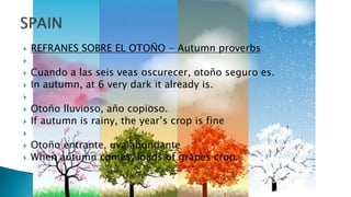  REFRANES SOBRE EL OTOÑO - Autumn proverbs

 Cuando a las seis veas oscurecer, otoño seguro es.
 In autumn, at 6 very dark it already is.

 Otoño lluvioso, año copioso.
 If autumn is rainy, the year’s crop is fine

 Otoño entrante, uva abundante
 When autumn comes, loads of grapes crop.
 