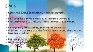  REFRANES SOBRE EL INVIERNO – Winter proverbs

 De Todos los Santos a Navidad es invierno de verdad
 From Halloween to Chritsmas, for sure you are in winter.

 La hoguera y las castañas, en invierno preparadas
 In winter, make sure that the fire has been lit and the chestnuts
have been picked.

 Las lluvias del invierno vienen del infierno.
 Winter rain comes from hell.
 