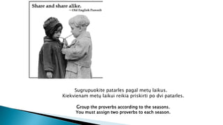 Sugrupuokite patarles pagal metų laikus.
Kiekvienam metų laikui reikia priskirti po dvi patarles.
Group the proverbs according to the seasons.
You must assign two proverbs to each season.
 