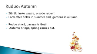 Žiūrėk lauko vasarą, o sodo rudenį.
 Look after fields in summer and gardens in autumn.
 Ruduo atneš, pavasaris išneš.
 Autumn brings, spring carries out.
 