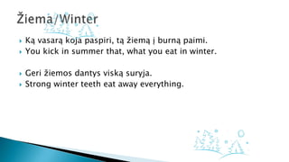  Ką vasarą koja paspiri, tą žiemą į burną paimi.
 You kick in summer that, what you eat in winter.
 Geri žiemos dantys viską suryja.
 Strong winter teeth eat away everything.
 