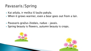  Kai atšyla, ir meška iš laužo pakyla.
 When it grows warmer, even a bear goes out from a lair.
 Pavasaris gražus žiedais, ruduo – javais.
 Spring beauty is flowers, autumn beauty is crops.
 