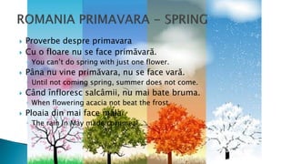  Proverbe despre primavara
 Cu o floare nu se face primăvară.
◦ You can’t do spring with just one flower.
 Pâna nu vine primăvara, nu se face vară.
◦ Until not coming spring, summer does not come.
 Când înfloresc salcâmii, nu mai bate bruma.
◦ When flowering acacia not beat the frost.
 Ploaia din mai face mălai.
◦ The rain in May made cornmeal.
 