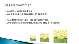  Vasarą ir varlė skalbėja.
 Even a frog is a laundress in summer.
 Kas darbymety šoks, tas pavasarį vogs.
 Who dances in summer, that one steals in spring.
 