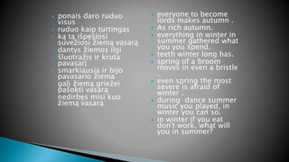  ponais daro ruduo
visus
 ruduo kaip turtingas
 ką tą išpešiosi
suvežiosi žiemą vasarą
 dantys žiemos ilgi
 šluotražis ir kruta
pavasarį
 smarkiausia ir bijo
pavasario žiema
 gali žiemą griežei
pašokti vasarą
 nedirbęs misi kuo
žiemą vasarą
 everyone to become
lords makes autumn .
 As rich autumn.
 everything in winter in
summer gathered what
you you spend.
 teeth winter long has.
 spring of a broom
moves in even a bristle
.
 even spring the most
severe is afraid of
winter .
 during dance summer
music you played, in
winter you can so.
 in winter if you eat
don't work, what will
you in summer?
 