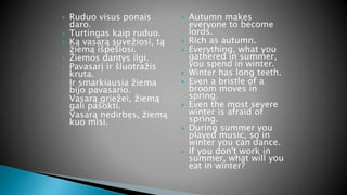  Ruduo visus ponais
daro.
 Turtingas kaip ruduo.
 Ką vasarą suvežiosi, tą
žiemą išpešiosi.
 Žiemos dantys ilgi.
 Pavasarį ir šluotražis
kruta.
 Ir smarkiausia žiema
bijo pavasario.
 Vasarą griežei, žiemą
gali pašokti.
 Vasarą nedirbęs, žiemą
kuo misi.
 Autumn makes
everyone to become
lords.
 Rich as autumn.
 Everything, what you
gathered in summer,
you spend in winter.
 Winter has long teeth.
 Even a bristle of a
broom moves in
spring.
 Even the most severe
winter is afraid of
spring.
 During summer you
played music, so in
winter you can dance.
 If you don't work in
summer, what will you
eat in winter?
 