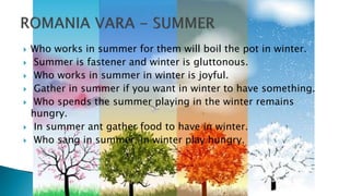  Who works in summer for them will boil the pot in winter.
 Summer is fastener and winter is gluttonous.
 Who works in summer in winter is joyful.
 Gather in summer if you want in winter to have something.
 Who spends the summer playing in the winter remains
hungry.
 In summer ant gather food to have in winter.
 Who sang in summer, in winter play hungry.
 