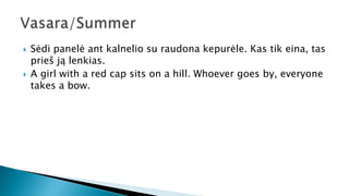  Sėdi panelė ant kalnelio su raudona kepurėle. Kas tik eina, tas
prieš ją lenkias.
 A girl with a red cap sits on a hill. Whoever goes by, everyone
takes a bow.
 