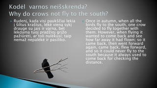  Rudenį, kada visi paukščiai lekia
į šiltus kraštus, lėkė vieną sykį
drauge su jais ir varna, bet
lėkdama tuoj pradžioj grįžo
pažiūrėti, ar toli nulėkusi; taip
nemaž nepalėkė ir pasiliko.
 Once in autumn, when all the
birds fly to the south, one crow
decided to fly together with
them. However, when flying it
wanted to come back and see
how far away it had flown; so it
came back, then went forward
again, came back, flew forward,
and so it could never fly to the
south because it always used to
come back for checking the
distance.
 