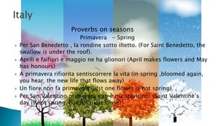 Proverbs on seasons
Primavera - Spring
 Per San Benedetto , la rondine sotto iltetto. (For Saint Benedetto, the
swallow is under the roof).
 Aprili e faifiori e maggio ne ha glionori (April makes flowers and May
has honours)
 A primavera rifiorita sentiscorrere la vita (in spring ,bloomed again,
you hear the new life that flows away)
 Un fiore non fa primavera (just one flower is not spring)
 Per San Valentino primavera non è ma stavicino. (Saint Valentine’s
day is not spring, but it’s quite close)
 