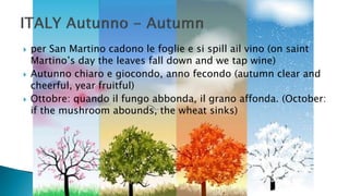  per San Martino cadono le foglie e si spill ail vino (on saint
Martino’s day the leaves fall down and we tap wine)
 Autunno chiaro e giocondo, anno fecondo (autumn clear and
cheerful, year fruitful)
 Ottobre: quando il fungo abbonda, il grano affonda. (October:
if the mushroom abounds, the wheat sinks)
 