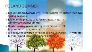  Lepszelatoniżdwiewiosny. – One summer is better than two
spring seasons.
 Jak w zimie piecze, to w lecie ciecze. – Warm
wintermakesrainysummer.
 Upały lipcowy wróżą mrozy styczniowe. – Hot
Julypredictsfrosty January.
 W lipcowym skwarze w Polsce jak na Sacharze. - A very hot
July in Poland lookslike Sahara desert.
 