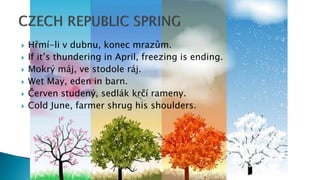  Hřmí-li v dubnu, konec mrazům.
 If it’s thundering in April, freezing is ending.
 Mokrý máj, ve stodole ráj.
 Wet May, eden in barn.
 Červen studený, sedlák krčí rameny.
 Cold June, farmer shrug his shoulders.
 