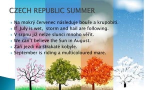  Na mokrý červenec následuje bouře a krupobití.
 If July is wet, storm and hail are following.
 V srpnu již nelze slunci mnoho věřit.
 We can’t believe the Sun in August.
 Září jezdí na strakaté kobyle.
 September is riding a multicoloured mare.
 