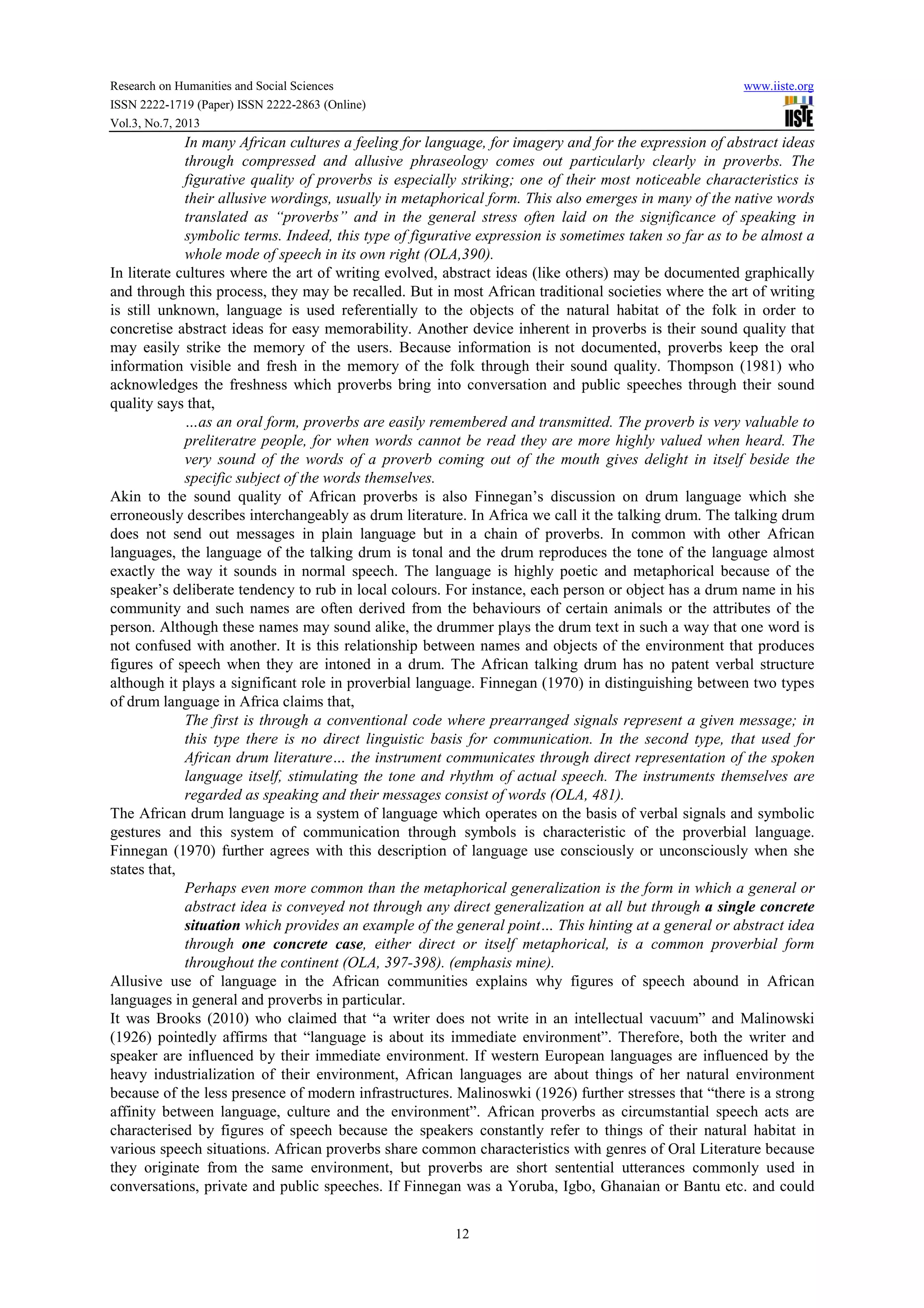 Research on Humanities and Social Sciences www.iiste.org
ISSN 2222-1719 (Paper) ISSN 2222-2863 (Online)
Vol.3, No.7, 2013
12
In many African cultures a feeling for language, for imagery and for the expression of abstract ideas
through compressed and allusive phraseology comes out particularly clearly in proverbs. The
figurative quality of proverbs is especially striking; one of their most noticeable characteristics is
their allusive wordings, usually in metaphorical form. This also emerges in many of the native words
translated as “proverbs” and in the general stress often laid on the significance of speaking in
symbolic terms. Indeed, this type of figurative expression is sometimes taken so far as to be almost a
whole mode of speech in its own right (OLA,390).
In literate cultures where the art of writing evolved, abstract ideas (like others) may be documented graphically
and through this process, they may be recalled. But in most African traditional societies where the art of writing
is still unknown, language is used referentially to the objects of the natural habitat of the folk in order to
concretise abstract ideas for easy memorability. Another device inherent in proverbs is their sound quality that
may easily strike the memory of the users. Because information is not documented, proverbs keep the oral
information visible and fresh in the memory of the folk through their sound quality. Thompson (1981) who
acknowledges the freshness which proverbs bring into conversation and public speeches through their sound
quality says that,
…as an oral form, proverbs are easily remembered and transmitted. The proverb is very valuable to
preliteratre people, for when words cannot be read they are more highly valued when heard. The
very sound of the words of a proverb coming out of the mouth gives delight in itself beside the
specific subject of the words themselves.
Akin to the sound quality of African proverbs is also Finnegan’s discussion on drum language which she
erroneously describes interchangeably as drum literature. In Africa we call it the talking drum. The talking drum
does not send out messages in plain language but in a chain of proverbs. In common with other African
languages, the language of the talking drum is tonal and the drum reproduces the tone of the language almost
exactly the way it sounds in normal speech. The language is highly poetic and metaphorical because of the
speaker’s deliberate tendency to rub in local colours. For instance, each person or object has a drum name in his
community and such names are often derived from the behaviours of certain animals or the attributes of the
person. Although these names may sound alike, the drummer plays the drum text in such a way that one word is
not confused with another. It is this relationship between names and objects of the environment that produces
figures of speech when they are intoned in a drum. The African talking drum has no patent verbal structure
although it plays a significant role in proverbial language. Finnegan (1970) in distinguishing between two types
of drum language in Africa claims that,
The first is through a conventional code where prearranged signals represent a given message; in
this type there is no direct linguistic basis for communication. In the second type, that used for
African drum literature… the instrument communicates through direct representation of the spoken
language itself, stimulating the tone and rhythm of actual speech. The instruments themselves are
regarded as speaking and their messages consist of words (OLA, 481).
The African drum language is a system of language which operates on the basis of verbal signals and symbolic
gestures and this system of communication through symbols is characteristic of the proverbial language.
Finnegan (1970) further agrees with this description of language use consciously or unconsciously when she
states that,
Perhaps even more common than the metaphorical generalization is the form in which a general or
abstract idea is conveyed not through any direct generalization at all but through a single concrete
situation which provides an example of the general point… This hinting at a general or abstract idea
through one concrete case, either direct or itself metaphorical, is a common proverbial form
throughout the continent (OLA, 397-398). (emphasis mine).
Allusive use of language in the African communities explains why figures of speech abound in African
languages in general and proverbs in particular.
It was Brooks (2010) who claimed that “a writer does not write in an intellectual vacuum” and Malinowski
(1926) pointedly affirms that “language is about its immediate environment”. Therefore, both the writer and
speaker are influenced by their immediate environment. If western European languages are influenced by the
heavy industrialization of their environment, African languages are about things of her natural environment
because of the less presence of modern infrastructures. Malinoswki (1926) further stresses that “there is a strong
affinity between language, culture and the environment”. African proverbs as circumstantial speech acts are
characterised by figures of speech because the speakers constantly refer to things of their natural habitat in
various speech situations. African proverbs share common characteristics with genres of Oral Literature because
they originate from the same environment, but proverbs are short sentential utterances commonly used in
conversations, private and public speeches. If Finnegan was a Yoruba, Igbo, Ghanaian or Bantu etc. and could
 