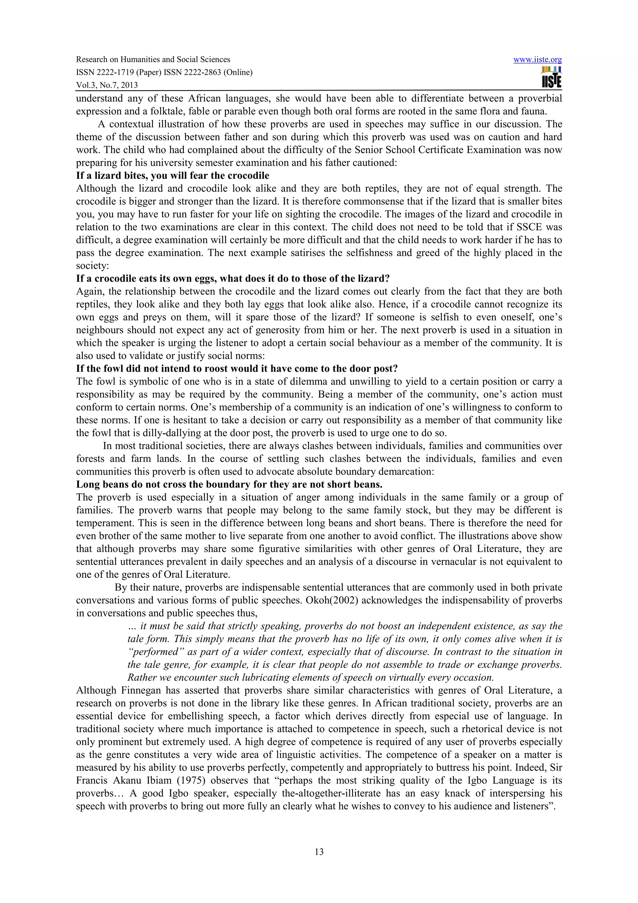 Research on Humanities and Social Sciences www.iiste.org
ISSN 2222-1719 (Paper) ISSN 2222-2863 (Online)
Vol.3, No.7, 2013
13
understand any of these African languages, she would have been able to differentiate between a proverbial
expression and a folktale, fable or parable even though both oral forms are rooted in the same flora and fauna.
A contextual illustration of how these proverbs are used in speeches may suffice in our discussion. The
theme of the discussion between father and son during which this proverb was used was on caution and hard
work. The child who had complained about the difficulty of the Senior School Certificate Examination was now
preparing for his university semester examination and his father cautioned:
If a lizard bites, you will fear the crocodile
Although the lizard and crocodile look alike and they are both reptiles, they are not of equal strength. The
crocodile is bigger and stronger than the lizard. It is therefore commonsense that if the lizard that is smaller bites
you, you may have to run faster for your life on sighting the crocodile. The images of the lizard and crocodile in
relation to the two examinations are clear in this context. The child does not need to be told that if SSCE was
difficult, a degree examination will certainly be more difficult and that the child needs to work harder if he has to
pass the degree examination. The next example satirises the selfishness and greed of the highly placed in the
society:
If a crocodile eats its own eggs, what does it do to those of the lizard?
Again, the relationship between the crocodile and the lizard comes out clearly from the fact that they are both
reptiles, they look alike and they both lay eggs that look alike also. Hence, if a crocodile cannot recognize its
own eggs and preys on them, will it spare those of the lizard? If someone is selfish to even oneself, one’s
neighbours should not expect any act of generosity from him or her. The next proverb is used in a situation in
which the speaker is urging the listener to adopt a certain social behaviour as a member of the community. It is
also used to validate or justify social norms:
If the fowl did not intend to roost would it have come to the door post?
The fowl is symbolic of one who is in a state of dilemma and unwilling to yield to a certain position or carry a
responsibility as may be required by the community. Being a member of the community, one’s action must
conform to certain norms. One’s membership of a community is an indication of one’s willingness to conform to
these norms. If one is hesitant to take a decision or carry out responsibility as a member of that community like
the fowl that is dilly-dallying at the door post, the proverb is used to urge one to do so.
In most traditional societies, there are always clashes between individuals, families and communities over
forests and farm lands. In the course of settling such clashes between the individuals, families and even
communities this proverb is often used to advocate absolute boundary demarcation:
Long beans do not cross the boundary for they are not short beans.
The proverb is used especially in a situation of anger among individuals in the same family or a group of
families. The proverb warns that people may belong to the same family stock, but they may be different is
temperament. This is seen in the difference between long beans and short beans. There is therefore the need for
even brother of the same mother to live separate from one another to avoid conflict. The illustrations above show
that although proverbs may share some figurative similarities with other genres of Oral Literature, they are
sentential utterances prevalent in daily speeches and an analysis of a discourse in vernacular is not equivalent to
one of the genres of Oral Literature.
By their nature, proverbs are indispensable sentential utterances that are commonly used in both private
conversations and various forms of public speeches. Okoh(2002) acknowledges the indispensability of proverbs
in conversations and public speeches thus,
… it must be said that strictly speaking, proverbs do not boost an independent existence, as say the
tale form. This simply means that the proverb has no life of its own, it only comes alive when it is
“performed” as part of a wider context, especially that of discourse. In contrast to the situation in
the tale genre, for example, it is clear that people do not assemble to trade or exchange proverbs.
Rather we encounter such lubricating elements of speech on virtually every occasion.
Although Finnegan has asserted that proverbs share similar characteristics with genres of Oral Literature, a
research on proverbs is not done in the library like these genres. In African traditional society, proverbs are an
essential device for embellishing speech, a factor which derives directly from especial use of language. In
traditional society where much importance is attached to competence in speech, such a rhetorical device is not
only prominent but extremely used. A high degree of competence is required of any user of proverbs especially
as the genre constitutes a very wide area of linguistic activities. The competence of a speaker on a matter is
measured by his ability to use proverbs perfectly, competently and appropriately to buttress his point. Indeed, Sir
Francis Akanu Ibiam (1975) observes that “perhaps the most striking quality of the Igbo Language is its
proverbs… A good Igbo speaker, especially the-altogether-illiterate has an easy knack of interspersing his
speech with proverbs to bring out more fully an clearly what he wishes to convey to his audience and listeners”.
 