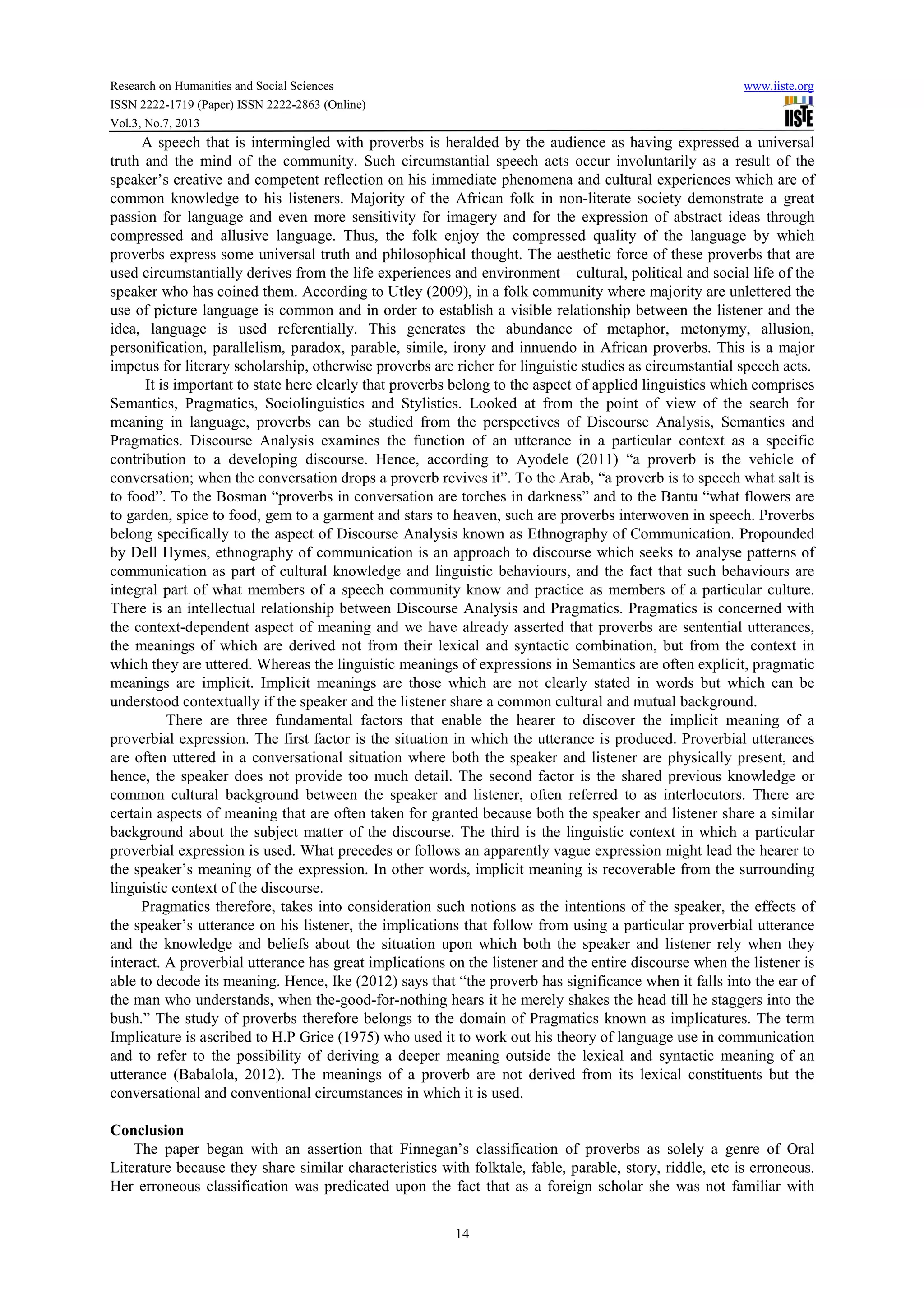 Research on Humanities and Social Sciences www.iiste.org
ISSN 2222-1719 (Paper) ISSN 2222-2863 (Online)
Vol.3, No.7, 2013
14
A speech that is intermingled with proverbs is heralded by the audience as having expressed a universal
truth and the mind of the community. Such circumstantial speech acts occur involuntarily as a result of the
speaker’s creative and competent reflection on his immediate phenomena and cultural experiences which are of
common knowledge to his listeners. Majority of the African folk in non-literate society demonstrate a great
passion for language and even more sensitivity for imagery and for the expression of abstract ideas through
compressed and allusive language. Thus, the folk enjoy the compressed quality of the language by which
proverbs express some universal truth and philosophical thought. The aesthetic force of these proverbs that are
used circumstantially derives from the life experiences and environment – cultural, political and social life of the
speaker who has coined them. According to Utley (2009), in a folk community where majority are unlettered the
use of picture language is common and in order to establish a visible relationship between the listener and the
idea, language is used referentially. This generates the abundance of metaphor, metonymy, allusion,
personification, parallelism, paradox, parable, simile, irony and innuendo in African proverbs. This is a major
impetus for literary scholarship, otherwise proverbs are richer for linguistic studies as circumstantial speech acts.
It is important to state here clearly that proverbs belong to the aspect of applied linguistics which comprises
Semantics, Pragmatics, Sociolinguistics and Stylistics. Looked at from the point of view of the search for
meaning in language, proverbs can be studied from the perspectives of Discourse Analysis, Semantics and
Pragmatics. Discourse Analysis examines the function of an utterance in a particular context as a specific
contribution to a developing discourse. Hence, according to Ayodele (2011) “a proverb is the vehicle of
conversation; when the conversation drops a proverb revives it”. To the Arab, “a proverb is to speech what salt is
to food”. To the Bosman “proverbs in conversation are torches in darkness” and to the Bantu “what flowers are
to garden, spice to food, gem to a garment and stars to heaven, such are proverbs interwoven in speech. Proverbs
belong specifically to the aspect of Discourse Analysis known as Ethnography of Communication. Propounded
by Dell Hymes, ethnography of communication is an approach to discourse which seeks to analyse patterns of
communication as part of cultural knowledge and linguistic behaviours, and the fact that such behaviours are
integral part of what members of a speech community know and practice as members of a particular culture.
There is an intellectual relationship between Discourse Analysis and Pragmatics. Pragmatics is concerned with
the context-dependent aspect of meaning and we have already asserted that proverbs are sentential utterances,
the meanings of which are derived not from their lexical and syntactic combination, but from the context in
which they are uttered. Whereas the linguistic meanings of expressions in Semantics are often explicit, pragmatic
meanings are implicit. Implicit meanings are those which are not clearly stated in words but which can be
understood contextually if the speaker and the listener share a common cultural and mutual background.
There are three fundamental factors that enable the hearer to discover the implicit meaning of a
proverbial expression. The first factor is the situation in which the utterance is produced. Proverbial utterances
are often uttered in a conversational situation where both the speaker and listener are physically present, and
hence, the speaker does not provide too much detail. The second factor is the shared previous knowledge or
common cultural background between the speaker and listener, often referred to as interlocutors. There are
certain aspects of meaning that are often taken for granted because both the speaker and listener share a similar
background about the subject matter of the discourse. The third is the linguistic context in which a particular
proverbial expression is used. What precedes or follows an apparently vague expression might lead the hearer to
the speaker’s meaning of the expression. In other words, implicit meaning is recoverable from the surrounding
linguistic context of the discourse.
Pragmatics therefore, takes into consideration such notions as the intentions of the speaker, the effects of
the speaker’s utterance on his listener, the implications that follow from using a particular proverbial utterance
and the knowledge and beliefs about the situation upon which both the speaker and listener rely when they
interact. A proverbial utterance has great implications on the listener and the entire discourse when the listener is
able to decode its meaning. Hence, Ike (2012) says that “the proverb has significance when it falls into the ear of
the man who understands, when the-good-for-nothing hears it he merely shakes the head till he staggers into the
bush.” The study of proverbs therefore belongs to the domain of Pragmatics known as implicatures. The term
Implicature is ascribed to H.P Grice (1975) who used it to work out his theory of language use in communication
and to refer to the possibility of deriving a deeper meaning outside the lexical and syntactic meaning of an
utterance (Babalola, 2012). The meanings of a proverb are not derived from its lexical constituents but the
conversational and conventional circumstances in which it is used.
Conclusion
The paper began with an assertion that Finnegan’s classification of proverbs as solely a genre of Oral
Literature because they share similar characteristics with folktale, fable, parable, story, riddle, etc is erroneous.
Her erroneous classification was predicated upon the fact that as a foreign scholar she was not familiar with
 