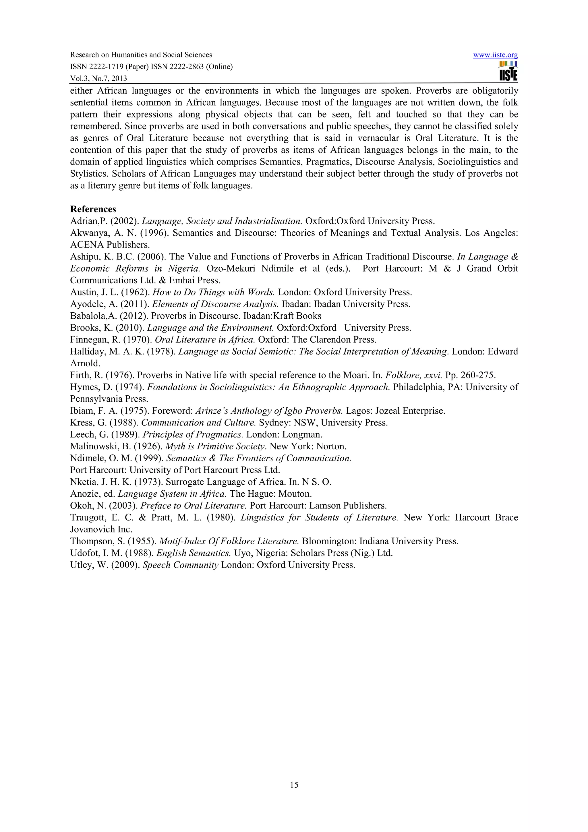 Research on Humanities and Social Sciences www.iiste.org
ISSN 2222-1719 (Paper) ISSN 2222-2863 (Online)
Vol.3, No.7, 2013
15
either African languages or the environments in which the languages are spoken. Proverbs are obligatorily
sentential items common in African languages. Because most of the languages are not written down, the folk
pattern their expressions along physical objects that can be seen, felt and touched so that they can be
remembered. Since proverbs are used in both conversations and public speeches, they cannot be classified solely
as genres of Oral Literature because not everything that is said in vernacular is Oral Literature. It is the
contention of this paper that the study of proverbs as items of African languages belongs in the main, to the
domain of applied linguistics which comprises Semantics, Pragmatics, Discourse Analysis, Sociolinguistics and
Stylistics. Scholars of African Languages may understand their subject better through the study of proverbs not
as a literary genre but items of folk languages.
References
Adrian,P. (2002). Language, Society and Industrialisation. Oxford:Oxford University Press.
Akwanya, A. N. (1996). Semantics and Discourse: Theories of Meanings and Textual Analysis. Los Angeles:
ACENA Publishers.
Ashipu, K. B.C. (2006). The Value and Functions of Proverbs in African Traditional Discourse. In Language &
Economic Reforms in Nigeria. Ozo-Mekuri Ndimile et al (eds.). Port Harcourt: M & J Grand Orbit
Communications Ltd. & Emhai Press.
Austin, J. L. (1962). How to Do Things with Words. London: Oxford University Press.
Ayodele, A. (2011). Elements of Discourse Analysis. Ibadan: Ibadan University Press.
Babalola,A. (2012). Proverbs in Discourse. Ibadan:Kraft Books
Brooks, K. (2010). Language and the Environment. Oxford:Oxford University Press.
Finnegan, R. (1970). Oral Literature in Africa. Oxford: The Clarendon Press.
Halliday, M. A. K. (1978). Language as Social Semiotic: The Social Interpretation of Meaning. London: Edward
Arnold.
Firth, R. (1976). Proverbs in Native life with special reference to the Moari. In. Folklore, xxvi. Pp. 260-275.
Hymes, D. (1974). Foundations in Sociolinguistics: An Ethnographic Approach. Philadelphia, PA: University of
Pennsylvania Press.
Ibiam, F. A. (1975). Foreword: Arinze’s Anthology of Igbo Proverbs. Lagos: Jozeal Enterprise.
Kress, G. (1988). Communication and Culture. Sydney: NSW, University Press.
Leech, G. (1989). Principles of Pragmatics. London: Longman.
Malinowski, B. (1926). Myth is Primitive Society. New York: Norton.
Ndimele, O. M. (1999). Semantics & The Frontiers of Communication.
Port Harcourt: University of Port Harcourt Press Ltd.
Nketia, J. H. K. (1973). Surrogate Language of Africa. In. N S. O.
Anozie, ed. Language System in Africa. The Hague: Mouton.
Okoh, N. (2003). Preface to Oral Literature. Port Harcourt: Lamson Publishers.
Traugott, E. C. & Pratt, M. L. (1980). Linguistics for Students of Literature. New York: Harcourt Brace
Jovanovich Inc.
Thompson, S. (1955). Motif-Index Of Folklore Literature. Bloomington: Indiana University Press.
Udofot, I. M. (1988). English Semantics. Uyo, Nigeria: Scholars Press (Nig.) Ltd.
Utley, W. (2009). Speech Community London: Oxford University Press.
 