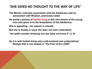 “SHE GIVES NO THOUGHT TO THE WAY OF LIFE”
The Mentor contrasts association with the Adulteress with an
association with Wisdom, previously noted
He paints a picture of foolish living in this mini-drama of the young
man who gives in to the temptations of the Adulteress
She is appealing – her speech is smooth
But she is deadly in ways she does not even understand:
“her paths wander aimlessly but she does not know it” (v. 6)

So it is with foolish living and a self-centered and undisciplined
lifestyle that is not shaped in “the Fear of the LORD”

 