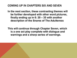 COMING UP IN CHAPTERS SIX AND SEVEN
In the next section, these contrasting themes will
be further developed with other word pictures,
finally ending up in 6: 20 – 35 with another
description of the Snares of The Adulteress
This will continue through Chapter Seven, which
is a one act play complete with dialogue and
warnings and a sharp series of warnings.

 