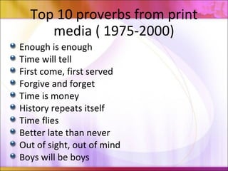 Top 10 proverbs from print
media ( 1975-2000)
Enough is enough
Time will tell
First come, first served
Forgive and forget
Time is money
History repeats itself
Time flies
Better late than never
Out of sight, out of mind
Boys will be boys
 