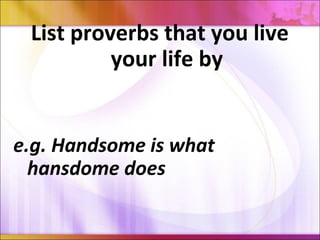 List proverbs that you live
your life by
e.g. Handsome is what
hansdome does
 