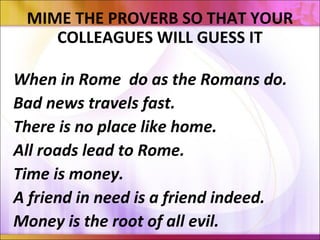 MIME THE PROVERB SO THAT YOUR
COLLEAGUES WILL GUESS IT
When in Rome do as the Romans do.
Bad news travels fast.
There is no place like home.
All roads lead to Rome.
Time is money.
A friend in need is a friend indeed.
Money is the root of all evil.
 