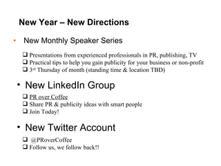 New Year – New Directions New Monthly Speaker Series Presentations from experienced professionals in PR, publishing, TV Practical tips to help you gain publicity for your business or non-profit 3 rd  Thursday of month (standing time & location TBD) New LinkedIn Group PR over Coffee   Share PR & publicity ideas with smart people Join Today! New Twitter Account @PRoverCoffee  Follow us, we follow back!! 