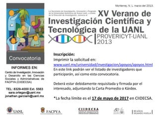 Inscripción:
Imprimir la solicitud en:
www.uanl.mx/universidad/investigacion/apoyos/apoyos.html
En este link podrán ver el listado de investigadores que
participarán, así como esta convocatoria.
Deberá estar debidamente requisitada y firmada por el
interesado, adjuntando la Carta Promedio o Kárdex.
*La fecha límite es el 17 de mayo de 2017 en CIIDECSA.
 
