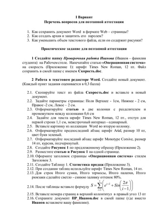 I Вариант
Перечень вопросов для поэтапной аттестации
1. Как сохранить документ Word в формате Web – страницы?
2. Как создать архив и защитить его паролем?
3. Как уменьшить объем текстового файла, если он содержит рисунки?
Практическое задание для поэтапной аттестации
1 Создайте папку Проверочная работа Иванова (Иванов – фамилия
студента) на Рабочем столе. Напечатайте статью «Операционнаясистема»
на скорость (Приложение 1): шрифт Times New Roman, 12 пт. Файл
сохранить в своей папке с именем Скорость.doc.
2 Работа в текстовом редакторе Word. Создайте новый документ.
(Каждый пункт задания оценивается в 0,3 балла)
2.1. Скопируйте текст из файла Скорость.doc и вставьте в новый
документ.
2.2. Задайте параметры страницы: Поля Верхнее - 1см, Нижнее - 2 см,
Правое -2 см, Левое – 2 см.
2.3. Отформатируйте статью в две колонки с разделителем и
промежутком между колонками 0,6 см
2.4. Задайте для текста шрифт Times New Roman, 12 пт., отступ для
первой строки 1,1 см, межстрочный интервал - одинарный.
2.5. Вставьте картинку из коллекции Word во вторую колонку.
2.6. Отформатируйте предпоследний абзац: шрифт Arial, размер 10 пт,
цвет букв зеленый.
2.7. Отформатируйте последний абзац: шрифт Monotype Corsive, размер
14 пт, курсив, подчеркнутый.
2.8. Создайте Рисунок 1 по предложенному образцу (Приложение 2).
2.9. Разместите статью и Рисунок 1 на одной странице.
2.10. Оформите заголовок страницы «Операционная система» стилем
Заголовок 3.
2.11. Создайте Таблицу 1. Статистика продаж (Приложение 3).
2.12. При создании таблиц используйте шрифт Times New Roman, 14 пт.
2.13. Для строк Итого сумки, Итого термосы, Итого палатки, Итого
рюкзаки сделайте светло - синюю заливку оттенок 80%.
2.14. После таблицы вставьте формулу 















7
1
2
1
2
i
i
i
SineS

2.15. Вставьте номера страниц в верхний колонтитул в правый угол 13 пт
2.16. Сохраните документ ПР_Иванов.doc в своей папке (где вместо
Иванов вставляете вашу фамилию).
 