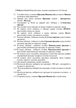 3 Работа в Excel (Каждый пункт задания оценивается в 0,3 балла)
3.1 Создайте книгу с именем Продажи Иванова.xls(где вместо Иванов
вставляете вашу фамилию).
3.2 Первый лист книги назовите Продажи, второй – Диаграммы,
третий - Фильтр
3.3 Скопируйте из Word на первый лист Таблицу 1. Статистика
продаж.
3.4 Рассчитайте итоги продаж по видам товаров за каждый месяц.
3.5 На первом листе добавьте в таблицу справа столбец ИТОГО,
рассчитайте сумму по строке.
3.6 На первом листе добавьте в конец таблицы строку Всего,
рассчитайте сумму для каждого столбца
3.7 В конец таблицы добавьтестолбец % от всехпродаж и рассчитайте
проценты.
3.8 В конец таблицы добавьтестолбец Средняя продажа и рассчитайте
среднюю продажу по каждому товару.
3.9 В конец таблицы добавьте столбец Минимальная продажа и
рассчитайте минимальную продажу по каждому товару.
3.10 В конец таблицы добавьте столбец Максимальная продажа и
рассчитайте максимальную продажу по каждому товару.
3.11 На втором листе постройте диаграмму Статистика продаж (график
отражающий продажу товаров в течение полугода).
3.12 На втором листе постройте круговую диаграмму Доли товаров
(сумки, термосы, палатки, рюкзаки).
3.13 Для каждой диаграммы задайте название.
3.14 Используя фильтр, выберите все продажи <500 руб., скопируйте и
вставьте в третий лист
3.15 Используя фильтр, выберите все продажи за май и вставьте в третий
лист
3.16 Используя фильтр, выберите все продажи по палаткам и вставьте в
третий лист.
3.17 Сохраните книгу с именем Продажи Иванов.xls в своей папке.
 