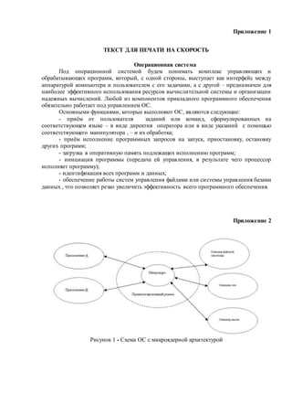 Приложение 1
ТЕКСТ ДЛЯ ПЕЧАТИ НА СКОРОСТЬ
Операционная система
Под операционной системой будем понимать комплекс управляющих и
обрабатывающих программ, который, с одной стороны, выступает как интерфейс между
аппаратурой компьютера и пользователем с его задачами, а с другой – предназначен для
наиболее эффективного использования ресурсов вычислительной системы и организации
надежных вычислений. Любой из компонентов прикладного программного обеспечения
обязательно работает под управлением ОС.
Основными функциями, которые выполняют ОС, являются следующие:
- приём от пользователя заданий или команд, сформулированных на
соответствующем языке – в виде директив оператора или в виде указаний с помощью
соответствующего манипулятора , – и их обработка;
- приём исполнение программных запросов на запуск, приостановку, остановку
других программ;
- загрузка в оперативную память подлежащих исполнению программ;
- инициация программы (передача ей управления, в результате чего процессор
исполняет программу);
- идентификация всех программ и данных;
- обеспечение работы систем управления файлами или системы управления базами
данных , что позволяет резко увеличить эффективность всего программного обеспечения.
Приложение 2
Рисунок 1 - Схема ОС с микроядерной архитектурой
 