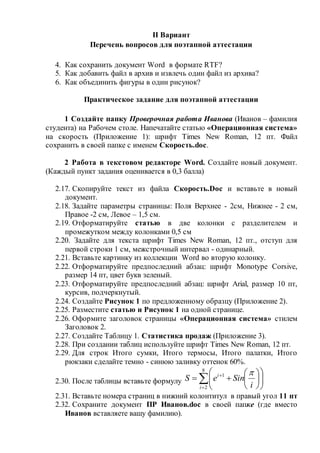 II Вариант
Перечень вопросов для поэтапной аттестации
4. Как сохранить документ Word в формате RTF?
5. Как добавить файл в архив и извлечь один файл из архива?
6. Как объединить фигуры в один рисунок?
Практическое задание для поэтапной аттестации
1 Создайте папку Проверочная работа Иванова (Иванов – фамилия
студента) на Рабочем столе. Напечатайте статью «Операционная система»
на скорость (Приложение 1): шрифт Times New Roman, 12 пт. Файл
сохранить в своей папке с именем Скорость.doc.
2 Работа в текстовом редакторе Word. Создайте новый документ.
(Каждый пункт задания оценивается в 0,3 балла)
2.17. Скопируйте текст из файла Скорость.Doc и вставьте в новый
документ.
2.18. Задайте параметры страницы: Поля Верхнее - 2см, Нижнее - 2 см,
Правое -2 см, Левое – 1,5 см.
2.19. Отформатируйте статью в две колонки с разделителем и
промежутком между колонками 0,5 см
2.20. Задайте для текста шрифт Times New Roman, 12 пт., отступ для
первой строки 1 см, межстрочный интервал - одинарный.
2.21. Вставьте картинку из коллекции Word во вторую колонку.
2.22. Отформатируйте предпоследний абзац: шрифт Monotype Corsive,
размер 14 пт, цвет букв зеленый.
2.23. Отформатируйте предпоследний абзац: шрифт Arial, размер 10 пт,
курсив, подчеркнутый.
2.24. Создайте Рисунок 1 по предложенному образцу (Приложение 2).
2.25. Разместите статью и Рисунок 1 на одной странице.
2.26. Оформите заголовок страницы «Операционная система» стилем
Заголовок 2.
2.27. Создайте Таблицу 1. Статистика продаж (Приложение 3).
2.28. При создании таблиц используйте шрифт Times New Roman, 12 пт.
2.29. Для строк Итого сумки, Итого термосы, Итого палатки, Итого
рюкзаки сделайте темно - синюю заливку оттенок 60%.
2.30. После таблицы вставьте формулу 














8
2
1
i
i
i
SineS

2.31. Вставьте номера страниц в нижний колонтитул в правый угол 11 пт
2.32. Сохраните документ ПР Иванов.doc в своей папке (где вместо
Иванов вставляете вашу фамилию).
 