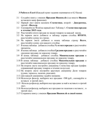 3 Работа в Excel (Каждый пункт задания оценивается в 0,3 балла)
3.1 Создайте книгу с именем Продажи Иванов.xls (где вместо Иванов
вставляете вашу фамилию).
3.2 Первый лист книги назовите Статистика, второй – Диаграммы,
третий - Фильтр.
3.3 Скопируйте из Word на первыйлист Таблицу 1. Статистика продаж
в течение 2015 года.
3.4 Рассчитайте итоги продаж по видам товаров за каждый месяц.
3.5 На первом листе добавьте в таблицу справа столбец ИТОГО,
рассчитайте сумму по строке.
3.6 На первом листе добавьте в конец таблицы строку Всего,
рассчитайте сумму для каждого столбца
3.7 В конец таблицы добавьтестолбец % от всехпродаж и рассчитайте
проценты.
3.8 В конец таблицы добавьтестолбец Средняя продажа и рассчитайте
среднюю продажу по каждому товару.
3.9 В конец таблицы добавьте столбец Минимальная продажа и
рассчитайте минимальную продажу по каждому товару.
3.10 В конец таблицы добавьте столбец Максимальная продажа и
рассчитайте максимальную продажу по каждому товару.
3.11 На втором листе постройте диаграмму Статистика продаж (график
отражающий продажу товаров в течение полугода).
3.12 На втором листе постройте круговую диаграмму Доли товаров
(сумки, термосы, палатки, рюкзаки).
3.13 Для каждой диаграммы задайте название.
3.14 Используя фильтр, выберите все продажи <500 руб., скопируйте и
вставьте в третий лист;
3.15 Используя фильтр, выберите все продажи за май и вставьте в третий
лист.
3.16 Используя фильтр, выберите все продажи по палаткам и вставьте ; в
третий лист.
3.17 Сохраните книгу с именем Продажи Иванов.xls в своей папке.
 