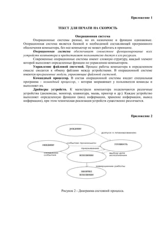 Приложение 1
ТЕКСТ ДЛЯ ПЕЧАТИ НА СКОРОСТЬ
Операционная система
Операционные системы разные, но их назначение и функции одинаковые.
Операционная система является базовой и необходимой составляющей программного
обеспечения компьютера, без нее компьютер не может работать в принципе.
Операционная система обеспечивает совместное функционирование всех
устройств компьютера и предоставляет пользователю доступ к его ресурсам.
Современные операционные системы имеют сложную структуру, каждый элемент
которой выполняет определенные функции по управлению компьютером.
Управление файловой системой. Процесс работы компьютера в определенном
смысле сводится к обмену файлами между устройствами. В операционной системе
имеются программные модули, управляющие файловой системой.
Командный процессор. В состав операционной системы входит специальная
программа - командный процессор, - которая запрашивает у пользователя команды и
выполняет их.
Драйверы устройств. К магистрали компьютера подключаются различные
устройства (дисководы, монитор, клавиатура, мышь, принтер и др.). Каждое устройство
выполняет определенную функцию (ввод информации, хранение информации, вывод
информации), при этом техническая реализация устройств существенно различается.
Приложение 2
Рисунок 2 - Диаграмма состояний процесса.
 