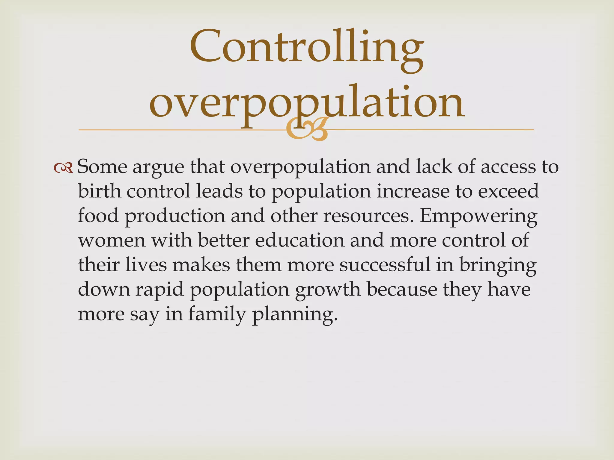 Controlling
          overpopulation
                
 Some argue that overpopulation and lack of access to
  birth control leads to population increase to exceed
  food production and other resources. Empowering
  women with better education and more control of
  their lives makes them more successful in bringing
  down rapid population growth because they have
  more say in family planning.
 