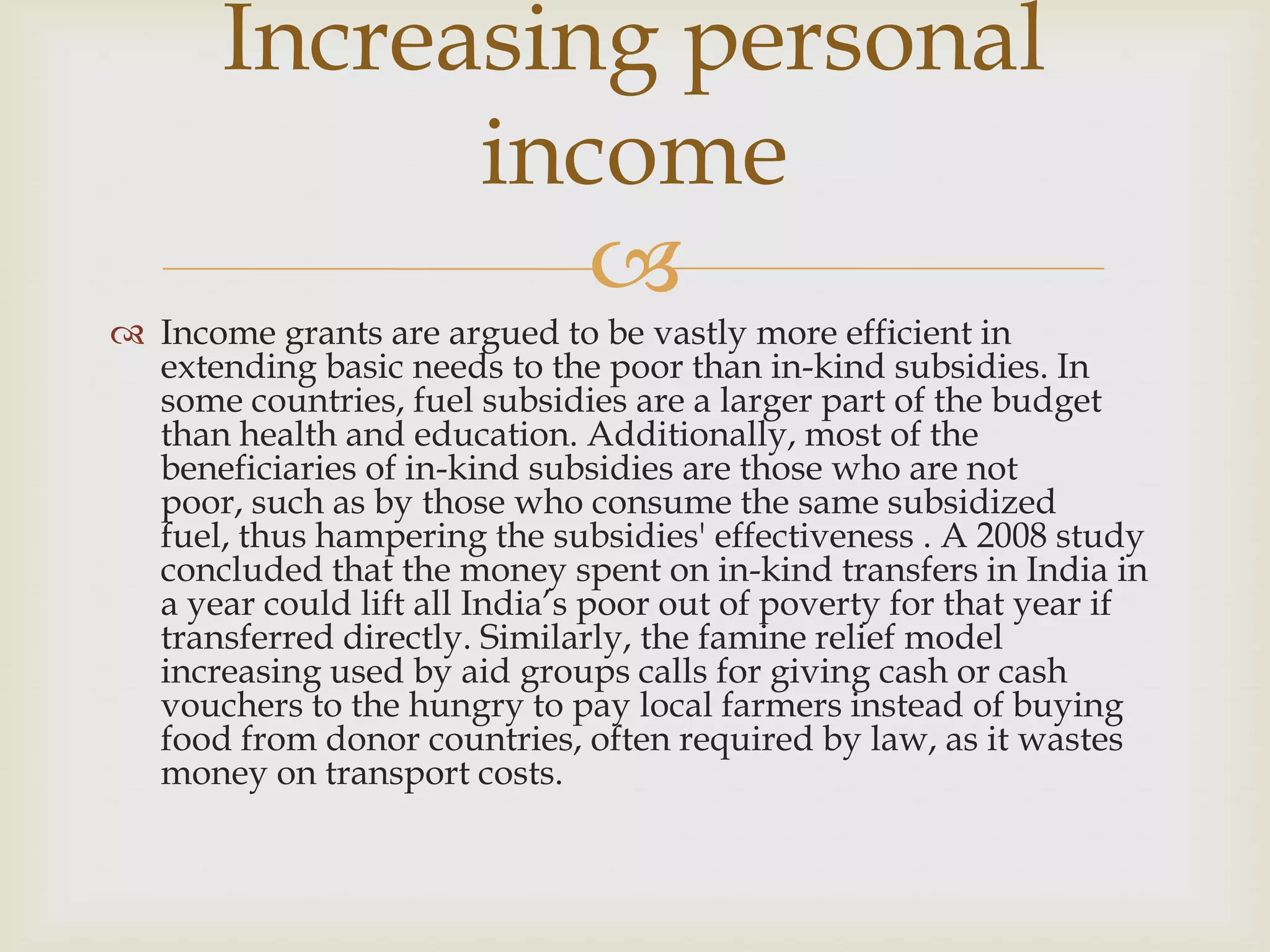 Increasing personal
             income
                
 Income grants are argued to be vastly more efficient in
  extending basic needs to the poor than in-kind subsidies. In
  some countries, fuel subsidies are a larger part of the budget
  than health and education. Additionally, most of the
  beneficiaries of in-kind subsidies are those who are not
  poor, such as by those who consume the same subsidized
  fuel, thus hampering the subsidies' effectiveness . A 2008 study
  concluded that the money spent on in-kind transfers in India in
  a year could lift all India’s poor out of poverty for that year if
  transferred directly. Similarly, the famine relief model
  increasing used by aid groups calls for giving cash or cash
  vouchers to the hungry to pay local farmers instead of buying
  food from donor countries, often required by law, as it wastes
  money on transport costs.
 