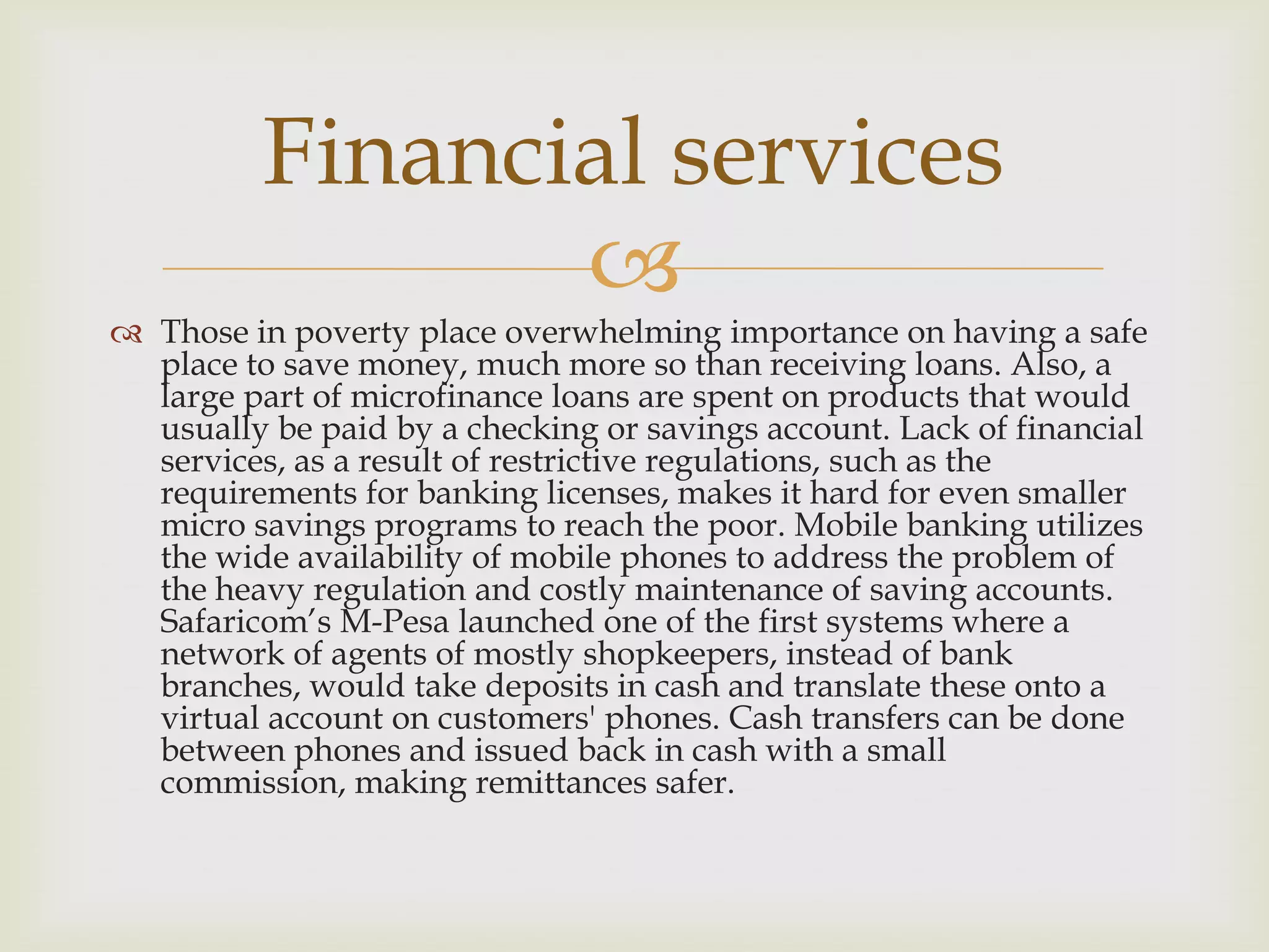 Financial services
                 
 Those in poverty place overwhelming importance on having a safe
  place to save money, much more so than receiving loans. Also, a
  large part of microfinance loans are spent on products that would
  usually be paid by a checking or savings account. Lack of financial
  services, as a result of restrictive regulations, such as the
  requirements for banking licenses, makes it hard for even smaller
  micro savings programs to reach the poor. Mobile banking utilizes
  the wide availability of mobile phones to address the problem of
  the heavy regulation and costly maintenance of saving accounts.
  Safaricom’s M-Pesa launched one of the first systems where a
  network of agents of mostly shopkeepers, instead of bank
  branches, would take deposits in cash and translate these onto a
  virtual account on customers' phones. Cash transfers can be done
  between phones and issued back in cash with a small
  commission, making remittances safer.
 
