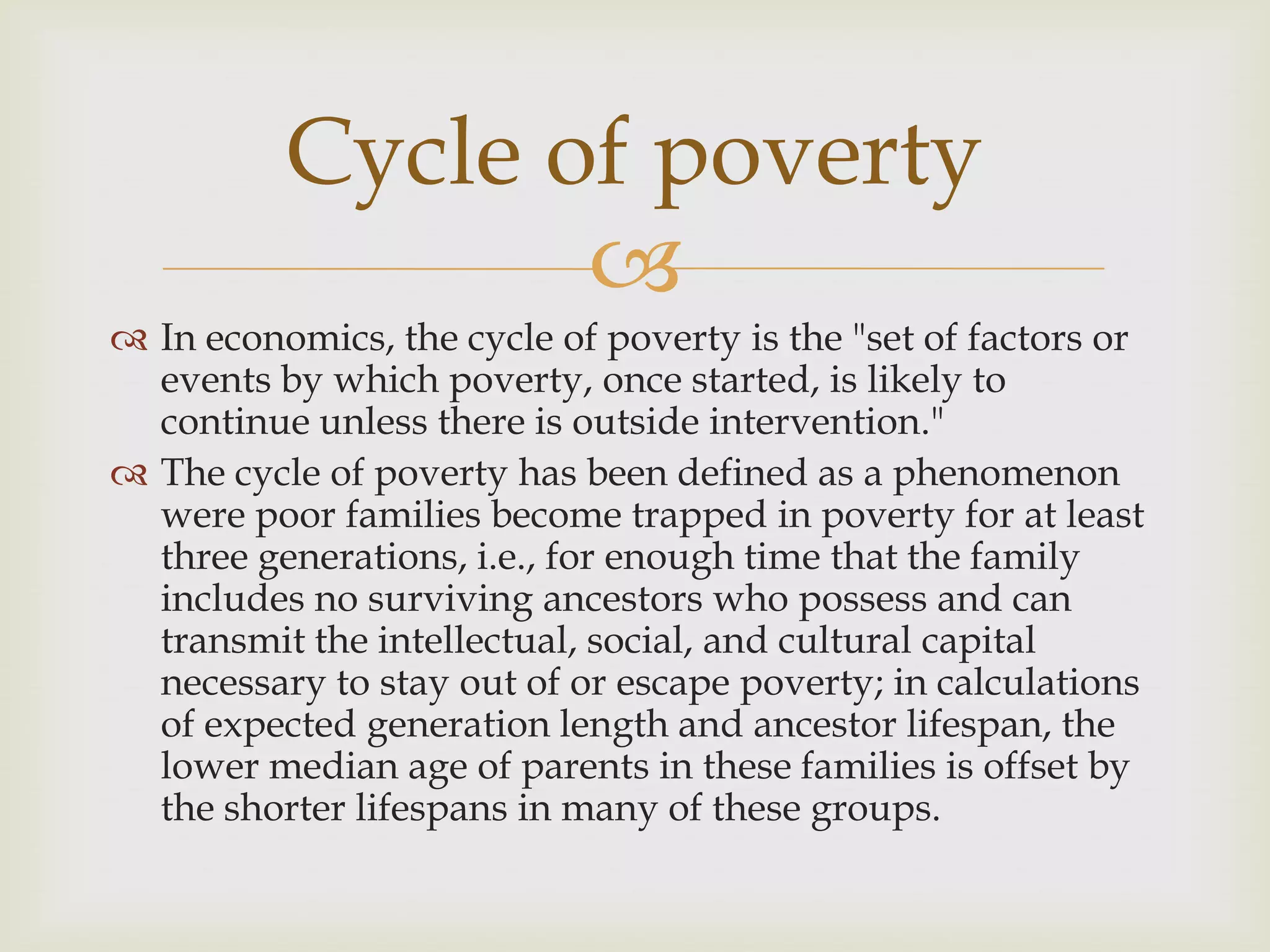 Cycle of poverty
                 
 In economics, the cycle of poverty is the "set of factors or
  events by which poverty, once started, is likely to
  continue unless there is outside intervention."
 The cycle of poverty has been defined as a phenomenon
  were poor families become trapped in poverty for at least
  three generations, i.e., for enough time that the family
  includes no surviving ancestors who possess and can
  transmit the intellectual, social, and cultural capital
  necessary to stay out of or escape poverty; in calculations
  of expected generation length and ancestor lifespan, the
  lower median age of parents in these families is offset by
  the shorter lifespans in many of these groups.
 