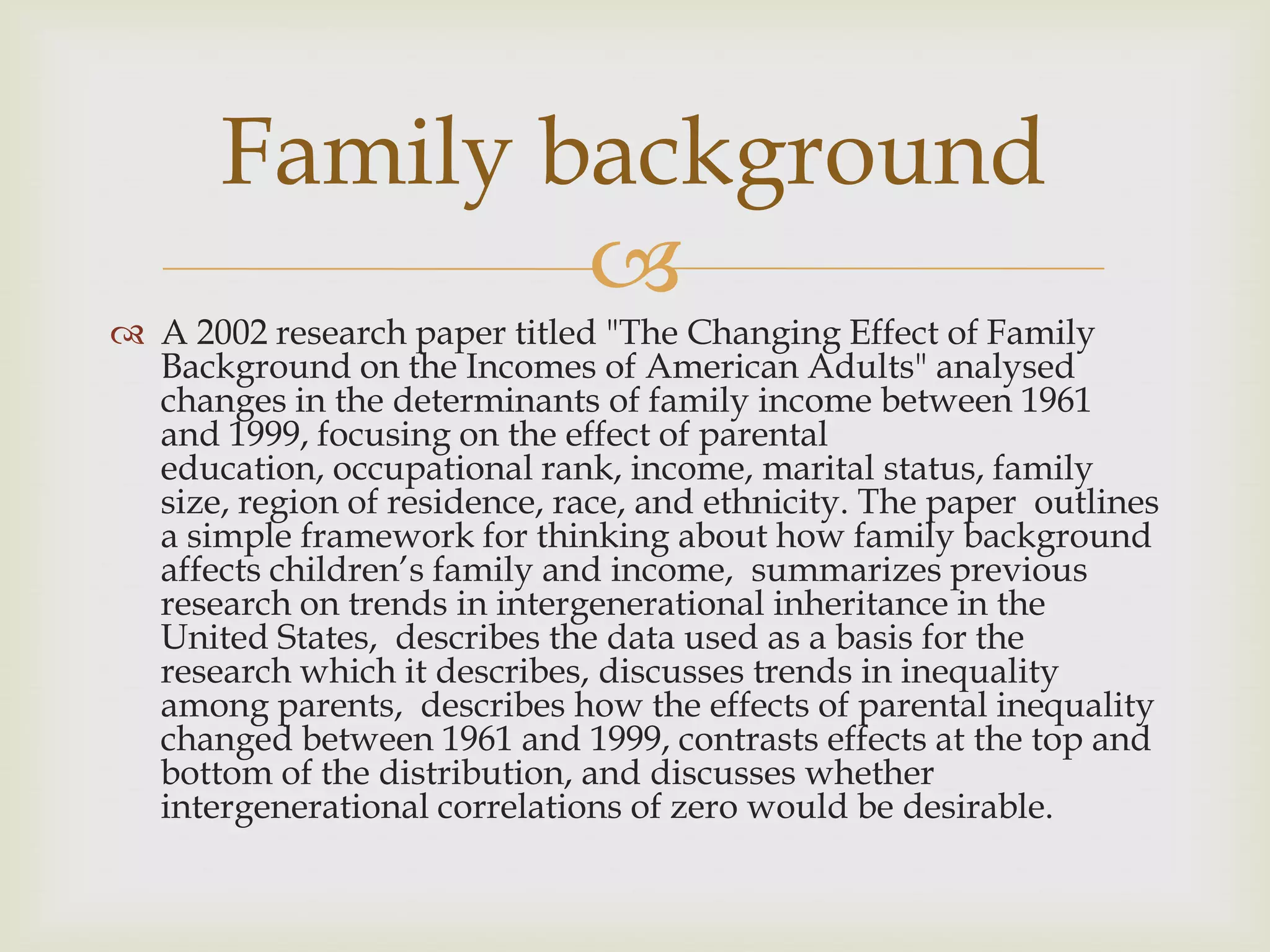 Family background
               
 A 2002 research paper titled "The Changing Effect of Family
  Background on the Incomes of American Adults" analysed
  changes in the determinants of family income between 1961
  and 1999, focusing on the effect of parental
  education, occupational rank, income, marital status, family
  size, region of residence, race, and ethnicity. The paper outlines
  a simple framework for thinking about how family background
  affects children’s family and income, summarizes previous
  research on trends in intergenerational inheritance in the
  United States, describes the data used as a basis for the
  research which it describes, discusses trends in inequality
  among parents, describes how the effects of parental inequality
  changed between 1961 and 1999, contrasts effects at the top and
  bottom of the distribution, and discusses whether
  intergenerational correlations of zero would be desirable.
 