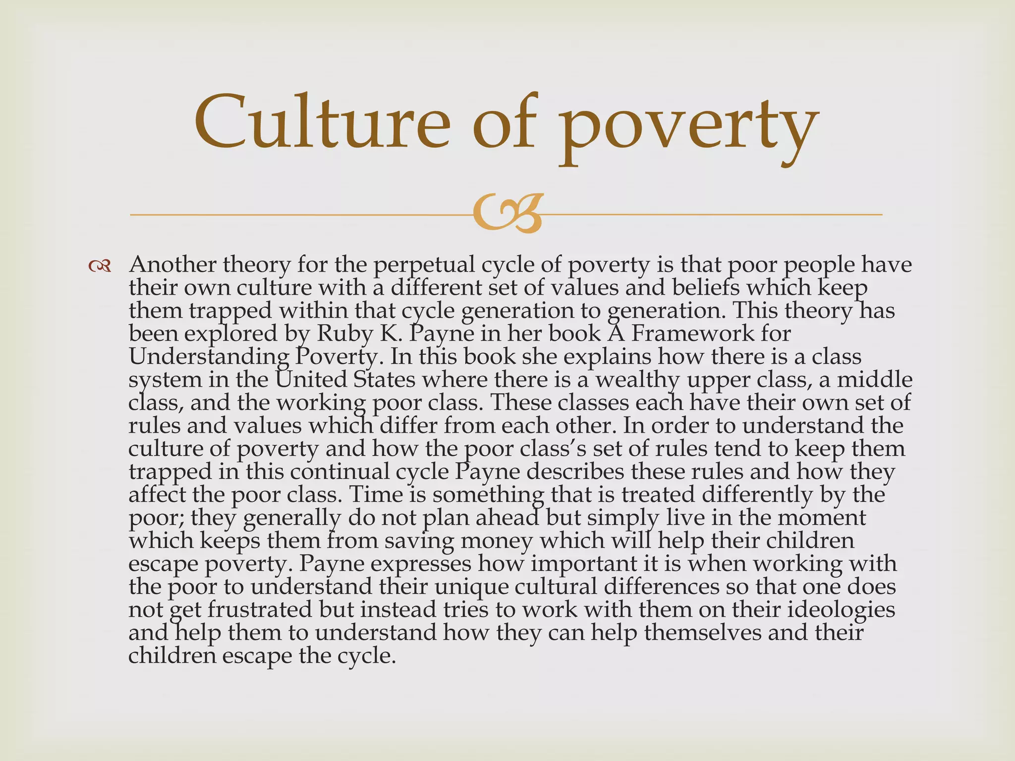 Culture of poverty
                 
 Another theory for the perpetual cycle of poverty is that poor people have
  their own culture with a different set of values and beliefs which keep
  them trapped within that cycle generation to generation. This theory has
  been explored by Ruby K. Payne in her book A Framework for
  Understanding Poverty. In this book she explains how there is a class
  system in the United States where there is a wealthy upper class, a middle
  class, and the working poor class. These classes each have their own set of
  rules and values which differ from each other. In order to understand the
  culture of poverty and how the poor class’s set of rules tend to keep them
  trapped in this continual cycle Payne describes these rules and how they
  affect the poor class. Time is something that is treated differently by the
  poor; they generally do not plan ahead but simply live in the moment
  which keeps them from saving money which will help their children
  escape poverty. Payne expresses how important it is when working with
  the poor to understand their unique cultural differences so that one does
  not get frustrated but instead tries to work with them on their ideologies
  and help them to understand how they can help themselves and their
  children escape the cycle.
 