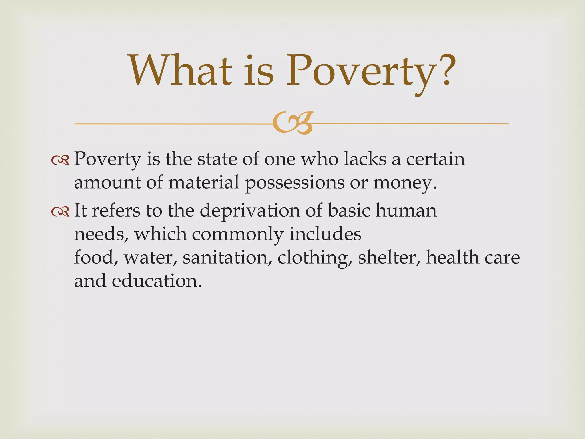 What is Poverty?
                
 Poverty is the state of one who lacks a certain
  amount of material possessions or money.
 It refers to the deprivation of basic human
  needs, which commonly includes
  food, water, sanitation, clothing, shelter, health care
  and education.
 