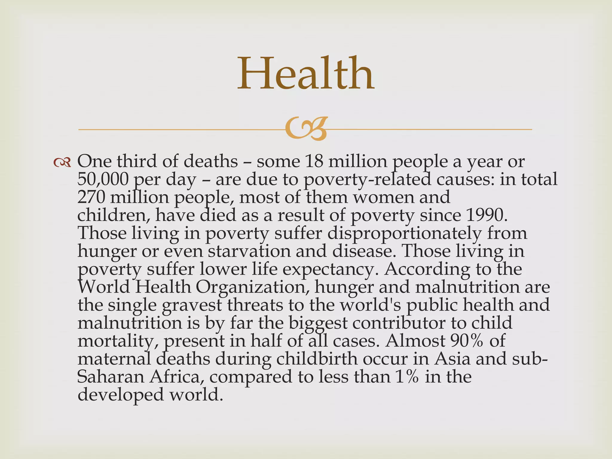 Health
                       
 One third of deaths – some 18 million people a year or
  50,000 per day – are due to poverty-related causes: in total
  270 million people, most of them women and
  children, have died as a result of poverty since 1990.
  Those living in poverty suffer disproportionately from
  hunger or even starvation and disease. Those living in
  poverty suffer lower life expectancy. According to the
  World Health Organization, hunger and malnutrition are
  the single gravest threats to the world's public health and
  malnutrition is by far the biggest contributor to child
  mortality, present in half of all cases. Almost 90% of
  maternal deaths during childbirth occur in Asia and sub-
  Saharan Africa, compared to less than 1% in the
  developed world.
 